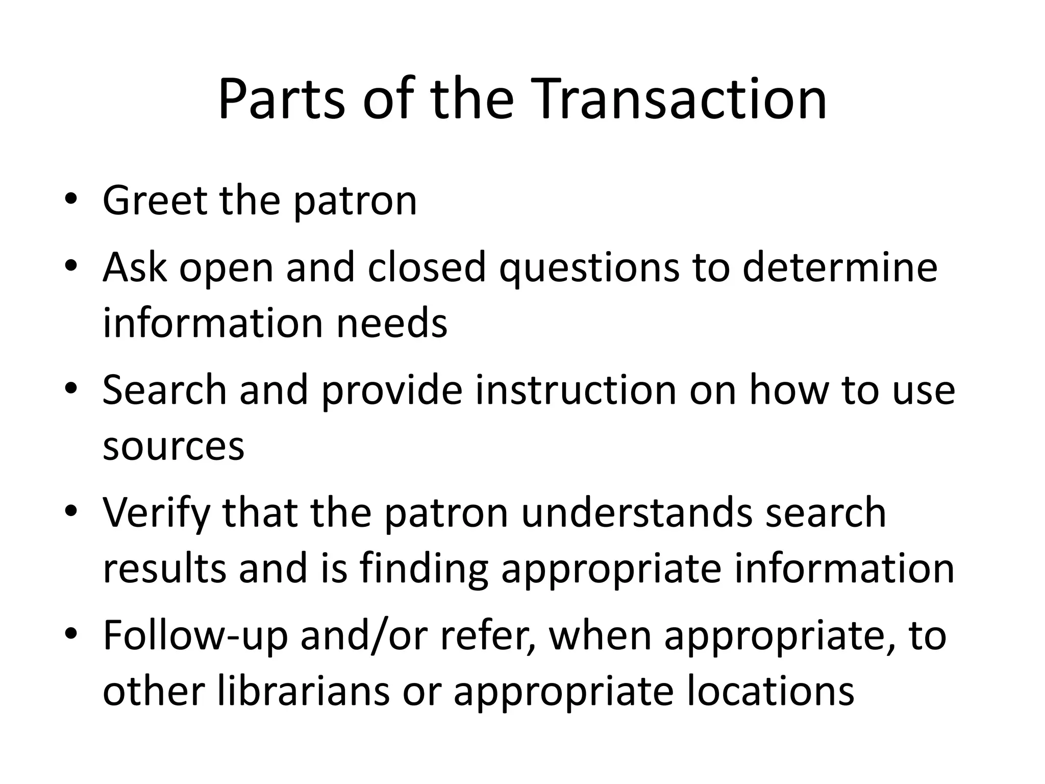 Parts of the TransactionGreet the patronAsk open and closed questions to determine information needsSearch and provide instruction on how to use sourcesVerify that the patron understands search results and is finding appropriate informationFollow-up and/or refer, when appropriate, to other librarians or appropriate locations