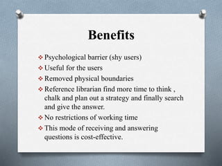 Benefits
 Psychological barrier (shy users)
 Useful for the users
 Removed physical boundaries
 Reference librarian find more time to think ,
chalk and plan out a strategy and finally search
and give the answer.
 No restrictions of working time
 This mode of receiving and answering
questions is cost-effective.
 