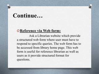 Continue…
OReference via Web form:
Ask a Librarian website which provide
a structured web form where user must have to
respond to specific queries. The web form has to
be accessed from library home page. This web
form is useful for reference librarian as well as
users as it provide structured format for
questions.
 