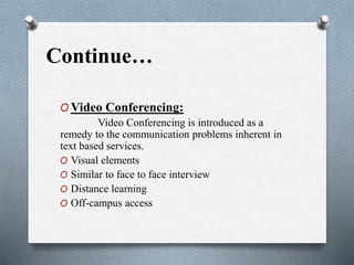 Continue…
O Video Conferencing:
Video Conferencing is introduced as a
remedy to the communication problems inherent in
text based services.
O Visual elements
O Similar to face to face interview
O Distance learning
O Off-campus access
 