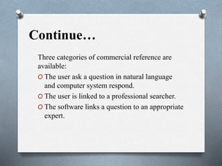 Continue…
Three categories of commercial reference are
available:
O The user ask a question in natural language
and computer system respond.
O The user is linked to a professional searcher.
O The software links a question to an appropriate
expert.
 