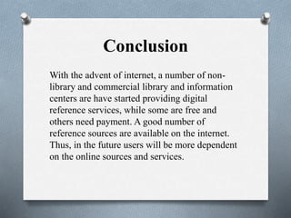 Conclusion
With the advent of internet, a number of non-
library and commercial library and information
centers are have started providing digital
reference services, while some are free and
others need payment. A good number of
reference sources are available on the internet.
Thus, in the future users will be more dependent
on the online sources and services.
 