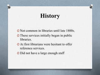 History
O Not common in libraries until late 1800s.
O These services initially began in public
libraries.
O At first librarians were hesitant to offer
reference services.
O Did not have a large enough staff
 