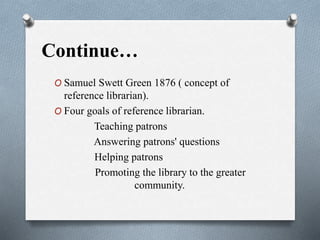Continue…
O Samuel Swett Green 1876 ( concept of
reference librarian).
O Four goals of reference librarian.
Teaching patrons
Answering patrons' questions
Helping patrons
Promoting the library to the greater
community.
 