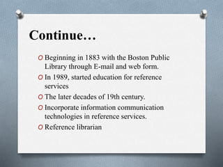 Continue…
O Beginning in 1883 with the Boston Public
Library through E-mail and web form.
O In 1989, started education for reference
services
O The later decades of 19th century.
O Incorporate information communication
technologies in reference services.
O Reference librarian
 