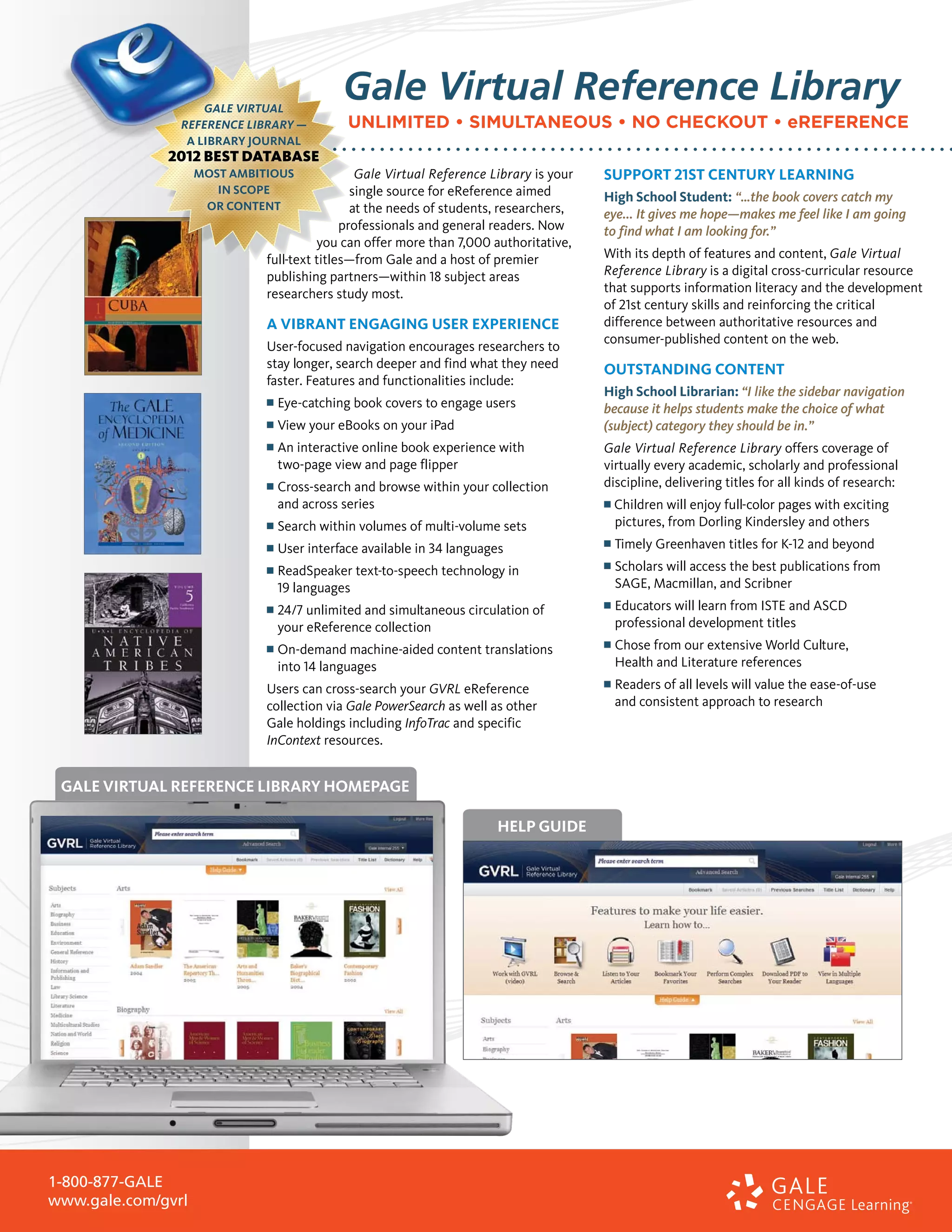 Gale Virtual Reference Library
                                        UNLIMITED • SIMULTANEOUS • NO CHECKOUT • eREFERENCE

                                          Gale Virtual Reference Library is your   Support 21st century learning
                                         single source for eReference aimed        High School Student: “…the book covers catch my
                                         at the needs of students, researchers,    eye... It gives me hope—makes me feel like I am going
                                       professionals and general readers. Now      to find what I am looking for.”
                                  you can offer more than 7,000 authoritative,
                        full-text titles—from Gale and a host of premier           With its depth of features and content, Gale Virtual
                        publishing partners­ within 18 subject areas
                                              —                                    Reference Library is a digital cross-curricular resource
                        researchers study most.                                    that supports information literacy and the development
                                                                                   of 21st century skills and reinforcing the critical
                        A vibrant engaging user experience                         difference between authoritative resources and
                                                                                   consumer-published content on the web.
                        User-focused navigation encourages researchers to
                        stay longer, search deeper and find what they need         Outstanding Content
                        faster. Features and functionalities include:
                                                                                   High School Librarian: “I like the sidebar navigation
                        n   	Eye-catching book covers to engage users              because it helps students make the choice of what
                        n   	View your eBooks on your iPad                         (subject) category they should be in.”
                        n   	An interactive online book experience with           Gale Virtual Reference Library offers coverage of
                            two-page view and page flipper                         virtually every academic, scholarly and professional
                        n   	Cross-search and browse within your collection        discipline, delivering titles for all kinds of research:
                             and across series                                     n   Children will enjoy full-color pages with exciting
                        n   	Search within volumes of multi-volume sets                pictures, from Dorling Kindersley and others
                        n   	User interface available in 34 languages              n   	Timely Greenhaven titles for K-12 and beyond
                        n   	ReadSpeaker text-to-speech technology in              n   	Scholars will access the best publications from
                             19 languages                                              Sage, Macmillan, and Scribner
                        n   	24/7 unlimited and simultaneous circulation of       n   	 ducators will learn from ISTE and ASCD
                                                                                       E
                            your eReference collection                                 professional development titles
                        n	On-demand      machine-aided content translations        n   	Chose from our extensive World Culture,
                            into 14 languages                                           Health and Literature references
                        Users can cross-search your GVRL eReference                n   	Readers of all levels will value the ease-of-use
                        collection via Gale PowerSearch as well as other               and consistent approach to research
                        Gale holdings including InfoTrac and specific
                        InContext resources.


 Gale Virtual Reference Library Homepage

                                                                   Help Guide




1-800-877-GALE
www.gale.com/gvrl
 
