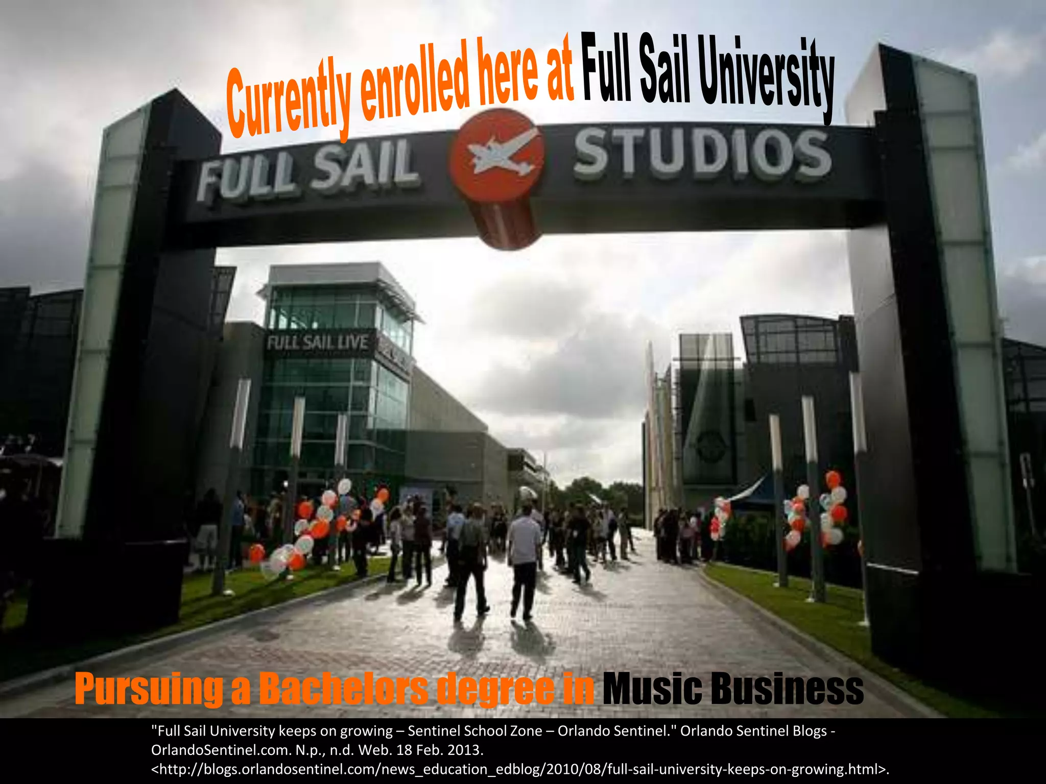 Pursuing a Bachelors degree in Music Business
    "Full Sail University keeps on growing – Sentinel School Zone – Orlando Sentinel." Orlando Sentinel Blogs -
    OrlandoSentinel.com. N.p., n.d. Web. 18 Feb. 2013.
    <http://blogs.orlandosentinel.com/news_education_edblog/2010/08/full-sail-university-keeps-on-growing.html>.
 