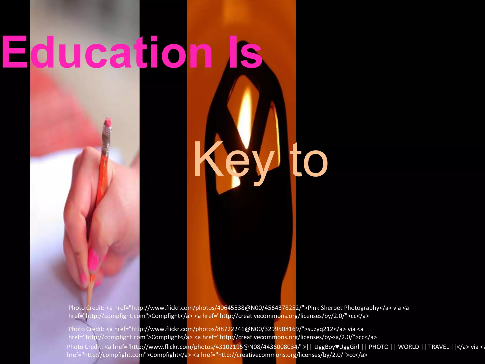 Education Is

                                           Key to

   Photo Credit: <a href="http://www.flickr.com/photos/40645538@N00/4564378252/">Pink Sherbet Photography</a> via <a
   href="http://compfight.com">Compfight</a> <a href="http://creativecommons.org/licenses/by/2.0/">cc</a>
   Photo Credit: <a href="http://www.flickr.com/photos/88722241@N00/3299508169/">suzyq212</a> via <a
   href="http://compfight.com">Compfight</a> <a href="http://creativecommons.org/licenses/by-sa/2.0/">cc</a>
   Photo Credit: <a href="http://www.flickr.com/photos/43102195@N08/4436008034/">|| UggBoy♥UggGirl || PHOTO || WORLD || TRAVEL ||</a> via <a
   href="http://compfight.com">Compfight</a> <a href="http://creativecommons.org/licenses/by/2.0/">cc</a>
 