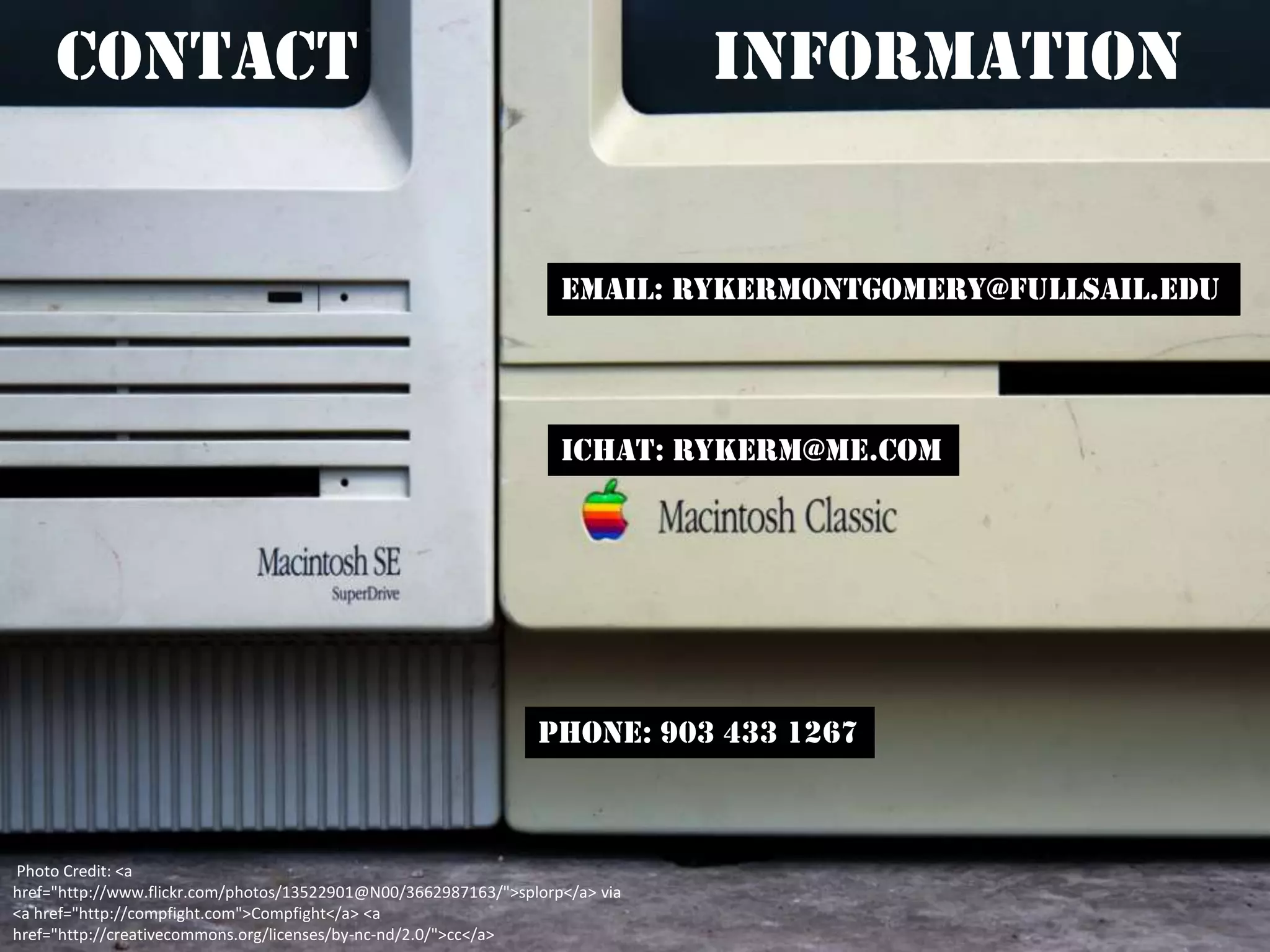 Contact                                                                  Information


                                                                   Email: Rykermontgomery@fullsail.edu




                                                                   Ichat: rykerm@me.com




                                                                Phone: 903 433 1267



Photo Credit: <a
href="http://www.flickr.com/photos/13522901@N00/3662987163/">splorp</a> via
<a href="http://compfight.com">Compfight</a> <a
href="http://creativecommons.org/licenses/by-nc-nd/2.0/">cc</a>
 