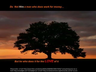 Do Not Hire a man who does work for money…




      But he who does it for the LOVE of it.

Photo Credit: <a href="http://www.flickr.com/photos/30201239@N00/1400175456/">joiseyshowaa</a> via <a
href="http://compfight.com">Compfight</a> <a href="http://creativecommons.org/licenses/by-sa/2.0/">cc</a>
 