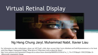 Virtual Retinal Display
(VRD)
Ng Heng Chung Jaryl, Muhammad Nabil, Xavier Liau
For information on other technologies, please see Jeff Funk’s slide share account (http://www.slideshare.net/Funk98/presentations) or his book
with Chris Magee: Exponential Change: What drives it? What does it tell us about the future?
http://www.amazon.com/Exponential-Change-drives-about-future-ebook/dp/B00HPSAYEM/ref=sr_1_1?ie=UTF8&qid=1398325920&sr=8-
1&keywords=exponential+change
 