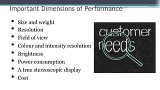 Important Dimensions of Performance
• Size and weight
• Resolution
• Field of view
• Colour and intensity resolution
• Brightness
• Power consumption
• A true stereoscopic display
• Cost
 