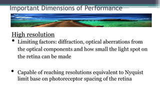 Important Dimensions of Performance
High resolution
• Limiting factors: diffraction, optical aberrations from
the optical components and how small the light spot on
the retina can be made
• Capable of reaching resolutions equivalent to Nyquist
limit base on photoreceptor spacing of the retina
 