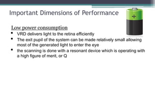 Important Dimensions of Performance
Low power consumption
• VRD delivers light to the retina efficiently
• The exit pupil of the system can be made relatively small allowing
most of the generated light to enter the eye
• the scanning is done with a resonant device which is operating with
a high figure of merit, or Q
 