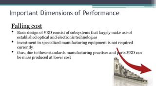 Important Dimensions of Performance
Falling cost
• Basic design of VRD consist of subsystems that largely make use of
established optical and electronic technologies
• investment in specialized manufacturing equipment is not required
currently
• thus, due to these standards manufacturing practises and parts,VRD can
be mass produced at lower cost
 