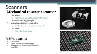 Scanners
Mechanical resonant scanner
• Low power
o Operate at natural resonance frequency
• Compact-sized, Lightweight
• Virtually unlimited operating life
o No frictional contact between parts
• Less error
o Use of a single facet
MEMs scanner
● Ultra-small
● Highly precise and fast response
● offers low-cost high-volume fabrication
capability
 