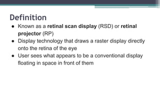 Definition
● Known as a retinal scan display (RSD) or retinal
projector (RP)
● Display technology that draws a raster display directly
onto the retina of the eye
● User sees what appears to be a conventional display
floating in space in front of them
 