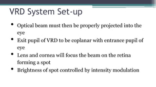 VRD System Set-up
• Optical beam must then be properly projected into the
eye
• Exit pupil of VRD to be coplanar with entrance pupil of
eye
• Lens and cornea will focus the beam on the retina
forming a spot
• Brightness of spot controlled by intensity modulation
 