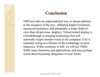 ConclusionConclusionConclusionConclusion
VRD provides an unprecedented way to stream photons
h f h ff di hi h l ito the receptors of the eye; affording higher resolution,
increased luminance, and potentially a wider field-of-
view than all previous displays. Virtual retinal display isp p y p y
a breakthrough in imaging technology that will
optimally couple human vision to the computer. Cost is
currently acting as a blocker of the technology in mostcurrently acting as a blocker of the technology in most
industries. If this continues to fall, we will see VRDs
fulfill many functions and applications, and may perhaps
h h b i bi i i fwatch them becoming ubiquitous in near future.
www.edutalks.org
 