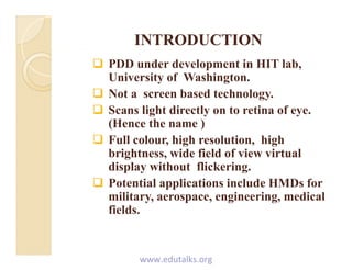 INTRODUCTIONINTRODUCTION
 PDD under development in HIT lab,
University of Washington.
 Not a screen based technology.
 Scans light directly on to retina of eye.
(Hence the name )
 Full colour, high resolution, high
brightness wide field of view virtualbrightness, wide field of view virtual
display without flickering.
 Potential applications include HMDs for Potential applications include HMDs for
military, aerospace, engineering, medical
fields.
www.edutalks.org
 
