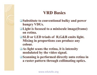 VRD BasicsVRD BasicsVRD BasicsVRD Basics
Substitute to conventional bulky and power
h VDUhungry VDUs.
Light is focused to a miniscule image(frame)
on retinaon retina.
SLD or LED triads of R,G&B emits light.
Mixing in proportions can produce anyg p p p y
colour.
As light scans the retina, it is intensity
d l t d b th id i lmodulated by the video signal.
Scanning is performed directly onto retina in
a raster pattern through collimating opticsa raster pattern through collimating optics.
www.edutalks.org
 