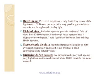  Brightness: Perceived brightness is only limited by power of the
li ht SLD id d b i ht l llight source. SLD sources can provide very good brightness levels
even for see through mode in day light.
 Field of view: Inclusive systems provide horizontal field of
view b/w 60-100 degrees. See through mode systems have it
slightly over 40 degrees. These figures are far better than existing
HMD systems.
 Stereoscopic display: Supports stereoscopic display as both
eyes can be separately addressed. Thus provides a good
approximation to natural vision.
 Inclusive & See through: See through works very well even at
very high illumination conditions of about 10000 candella per meter
squared.q
www.edutalks.org
 