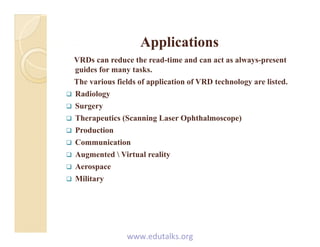 ApplicationsApplicationsApplicationsApplications
VRDs can reduce the read-time and can act as always-present
guides for many tasks.
The various fields of application of VRD technology are listed.
 Radiology
 Surgery Surgery
 Therapeutics (Scanning Laser Ophthalmoscope)
 Production
 Communication
 Augmented  Virtual reality
 Aerospacep
 Military
www.edutalks.org
 