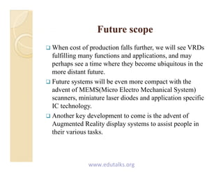 Future scopeFuture scopeFuture scopeFuture scope
 When cost of production falls further, we will see VRDs
f lfilli f i d li i dfulfilling many functions and applications, and may
perhaps see a time where they become ubiquitous in the
more distant future.
 Future systems will be even more compact with the
advent of MEMS(Micro Electro Mechanical System)
i i t l di d d li ti ifiscanners, miniature laser diodes and application specific
IC technology.
 Another key development to come is the advent ofy p
Augmented Reality display systems to assist people in
their various tasks.
www.edutalks.org
 