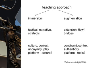 Teaching approaches teaching approach immersion augmentation tactical, narrative, strategic culture, context, anonymity, play platform - culture? constraint, control, authenticity platform - tools? extension, flow*, bridges *Csíkszentmihályi (1990) 