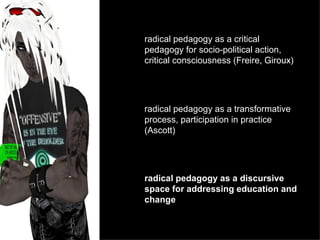 radical pedagogy as a critical pedagogy for socio-political action, critical consciousness (Freire,  Giroux) radical pedagogy as a transformative process, participation in practice (Ascott) radical pedagogy as a discursive space for addressing education and change 