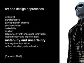 art and design approaches dialogical transformative participation in practice perspectivalism revisability intuition creativity, inventiveness and innovation indeterminacy and improvisation instability and uncertainty interrogative disposition self-construction, self-realisation (Danvers, 2003) 