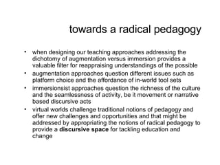 towards a radical pedagogy when designing our teaching approaches addressing the dichotomy of augmentation versus immersion provides a valuable filter for reappraising understandings of the possible augmentation approaches question different issues such as platform choice and the affordance of in-world tool sets immersionsist approaches question the richness of the culture and the seamlessness of activity, be it movement or narrative based discursive acts virtual worlds challenge traditional notions of pedagogy and offer new challenges and opportunities and that might be addressed by appropriating the notions of radical pedagogy to provide a  discursive space  for tackling education and change 