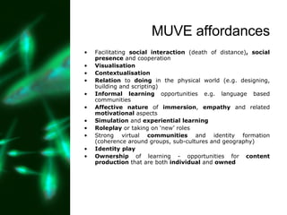 MUVE affordances Facilitating  social interaction  (death of distance) , social presence  and cooperation Visualisation Contextualisation Relation  to  doing  in the physical world (e.g. designing, building and scripting) Informal learning  opportunities e.g. language based communities Affective nature  of  immersion ,  empathy  and related  motivational  aspects Simulation  and  experiential learning   Roleplay  or taking on ‘new’ roles Strong virtual  communities  and identity formation (coherence around groups, sub-cultures and geography) Identity play Ownership  of learning - opportunities for  content production  that are both  individual  and  owned 