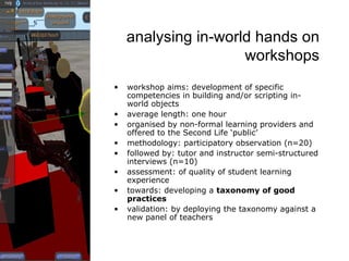 analysing in-world hands on workshops workshop aims: development of specific competencies in building and/or scripting in-world objects average length: one hour organised by non-formal learning providers and offered to the Second Life ‘public’ methodology: participatory observation (n=20) followed by: tutor and instructor semi-structured interviews (n=10) assessment: of quality of student learning experience towards: developing a  taxonomy of good practices validation: by deploying the taxonomy against a new panel of teachers 