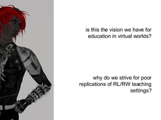 is this the vision we have for education in virtual worlds? why do we strive for poor replications of RL/RW teaching settings? 