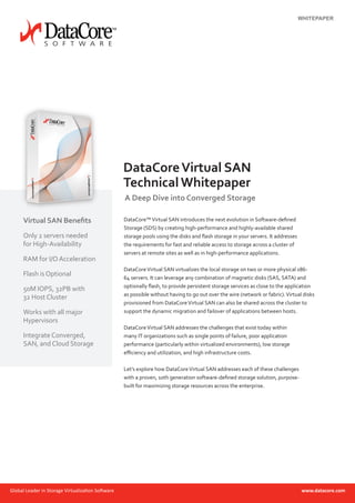 DataCore™Virtual SAN introduces the next evolution in Software-defined
Storage (SDS) by creating high-performance and highly-available shared
storage pools using the disks and flash storage in your servers. It addresses
the requirements for fast and reliable access to storage across a cluster of
servers at remote sites as well as in high-performance applications.
DataCoreVirtual SAN virtualizes the local storage on two or more physical x86-
64 servers. It can leverage any combination of magnetic disks (SAS, SATA) and
optionally flash, to provide persistent storage services as close to the application
as possible without having to go out over the wire (network or fabric).Virtual disks
provisioned from DataCoreVirtual SAN can also be shared across the cluster to
support the dynamic migration and failover of applications between hosts.
DataCoreVirtual SAN addresses the challenges that exist today within
many IT organizations such as single points of failure, poor application
performance (particularly within virtualized environments), low storage
efficiency and utilization, and high infrastructure costs.
Let’s explore how DataCoreVirtual SAN addresses each of these challenges
with a proven, 10th generation software-defined storage solution, purpose-
built for maximizing storage resources across the enterprise.
DataCoreVirtual SAN
Technical Whitepaper
A Deep Dive into Converged Storage
Virtual SAN Benefits
Only 2 servers needed
for High-Availability
RAM for I/OAcceleration
Flash is Optional
50M IOPS, 32PB with
32 Host Cluster
Works with all major
Hypervisors
Integrate Converged,
SAN, and Cloud Storage
WHITEPAPER
 