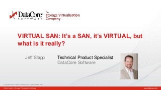 Copyright © 2014 DataCore Software Corp. – All Rights Reserved.
Copyright © 2014 DataCore Software Corp. – All Rights Reserved.
1
VIRTUAL SAN: It’s a SAN, it’s VIRTUAL, but
what is it really?
Jeff Slapp Technical Product Specialist
DataCore Software
 