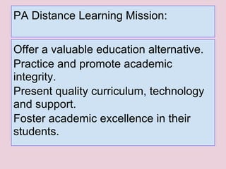 PA Distance Learning Mission:
Offer a valuable education alternative.
Practice and promote academic
integrity.
Present quality curriculum, technology
and support.
Foster academic excellence in their
students.
 