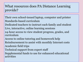 What resources does PA Distance Learning
provide?
Their own school-issued laptop, computer and printer
Standards-based curriculum
Dedicated teachers to instruct each family and student
Live, interactive, online learning sessions
24-hour access to view student progress, grades, and
curriculum
Access to online tutoring and homework help
Reimbursement to assist with monthly Internet costs
Academic field trips
Technical support from expert staff
Supplemental funds to use for enhanced educational
activities
 