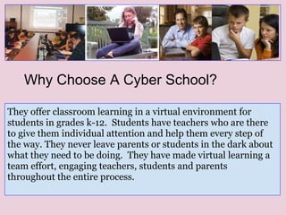 They offer classroom learning in a virtual environment for
students in grades k-12. Students have teachers who are there
to give them individual attention and help them every step of
the way. They never leave parents or students in the dark about
what they need to be doing. They have made virtual learning a
team effort, engaging teachers, students and parents
throughout the entire process.
Why Choose A Cyber School?
 