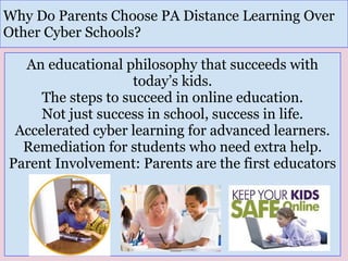 An educational philosophy that succeeds with
today’s kids.
The steps to succeed in online education.
Not just success in school, success in life.
Accelerated cyber learning for advanced learners.
Remediation for students who need extra help.
Parent Involvement: Parents are the first educators
Why Do Parents Choose PA Distance Learning Over
Other Cyber Schools?
 