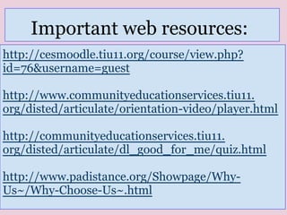 http://cesmoodle.tiu11.org/course/view.php?
id=76&username=guest
http://www.communityeducationservices.tiu11.
org/disted/articulate/orientation-video/player.html
http://communityeducationservices.tiu11.
org/disted/articulate/dl_good_for_me/quiz.html
http://www.padistance.org/Showpage/Why-
Us~/Why-Choose-Us~.html
Important web resources:
 