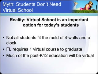 Myth: Students Don’t Need
Virtual School
   Reality: Virtual School is an important
          option for today’s students

• Not all students fit the mold of 4 walls and a
  clock
• FL requires 1 virtual course to graduate
• Much of the post-K12 education will be virtual
 