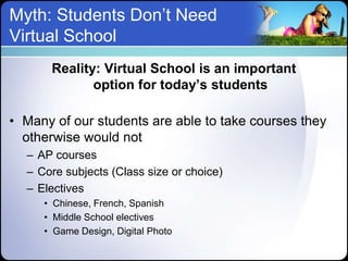 Myth: Students Don’t Need
Virtual School
      Reality: Virtual School is an important
             option for today’s students

• Many of our students are able to take courses they
  otherwise would not
  – AP courses
  – Core subjects (Class size or choice)
  – Electives
     • Chinese, French, Spanish
     • Middle School electives
     • Game Design, Digital Photo
 