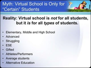 Myth: Virtual School is Only for
“Certain” Students
Reality: Virtual school is not for all students,
       but it is for all types of students.

•   Elementary, Middle and High School
•   Advanced
•   Struggling
•   ESE
•   Gifted
•   Athletes/Performers
•   Average students
•   Alternative Education
 