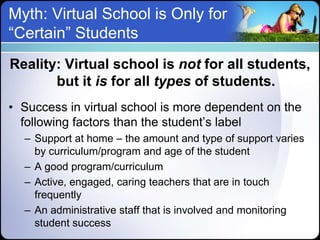 Myth: Virtual School is Only for
“Certain” Students
Reality: Virtual school is not for all students,
       but it is for all types of students.
• Success in virtual school is more dependent on the
  following factors than the student’s label
  – Support at home – the amount and type of support varies
    by curriculum/program and age of the student
  – A good program/curriculum
  – Active, engaged, caring teachers that are in touch
    frequently
  – An administrative staff that is involved and monitoring
    student success
 