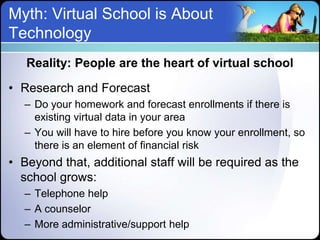 Myth: Virtual School is About
Technology
   Reality: People are the heart of virtual school

• Research and Forecast
   – Do your homework and forecast enrollments if there is
     existing virtual data in your area
   – You will have to hire before you know your enrollment, so
     there is an element of financial risk
• Beyond that, additional staff will be required as the
  school grows:
   – Telephone help
   – A counselor
   – More administrative/support help
 