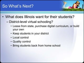 So What’s Next?

• What does Illinois want for their students?
  – District-level virtual schooling?
     • Lease from state, purchase digital curriculum, or build
       your own
     • Keep students in your district
     • Local control
     • Quality control
     • Bring students back from home school
 