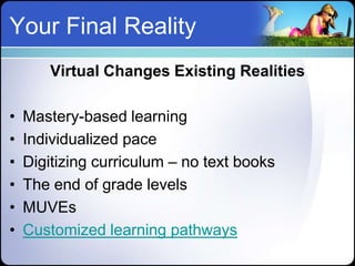 Your Final Reality
        Virtual Changes Existing Realities

•   Mastery-based learning
•   Individualized pace
•   Digitizing curriculum – no text books
•   The end of grade levels
•   MUVEs
•   Customized learning pathways
 