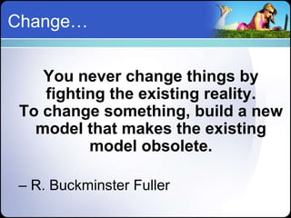 Change…


   You never change things by
   fighting the existing reality.
To change something, build a new
  model that makes the existing
         model obsolete.

– R. Buckminster Fuller
 